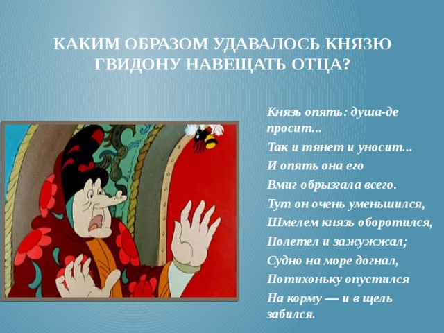 Каким образом удавалось князю гвидону навещать отца? Князь опять: душа-де просит... Так и тянет и уносит... И опять она его Вмиг обрызгала всего. Тут он очень уменьшился, Шмелем князь оборотился, Полетел и зажужжал; Судно на море догнал, Потихоньку опустился На корму — и в щель забился. 