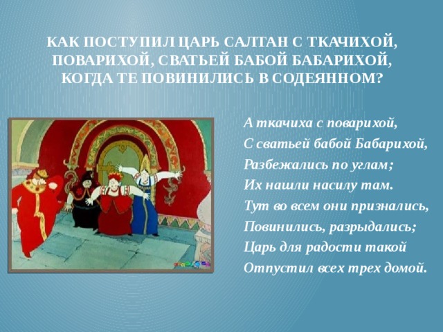 Как поступил царь салтан с ткачихой, поварихой, сватьей бабой бабарихой, когда те повинились в содеянном? А ткачиха с поварихой, С сватьей бабой Бабарихой, Разбежались по углам; Их нашли насилу там. Тут во всем они признались, Повинились, разрыдались; Царь для радости такой Отпустил всех трех домой. 