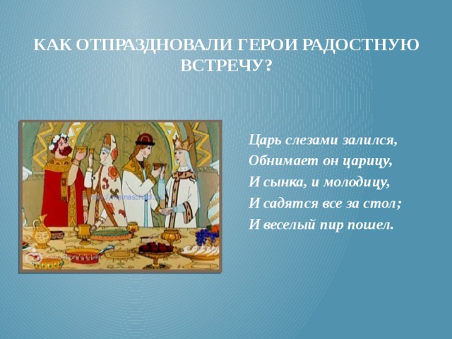 Как отпраздновали герои радостную встречу? Царь слезами залился, Обнимает он царицу, И сынка, и молодицу, И садятся все за стол; И веселый пир пошел. 