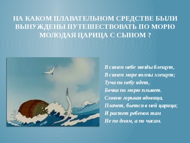 На каком плавательном средстве были вынуждены путешествовать по морю молодая царица с сыном ? В синем небе звезды блещут, В синем море волны хлещут; Туча по небу идет, Бочка по морю плывет. Словно горькая вдовица, Плачет, бьется в ней царица; И растет ребенок там Не по дням, а по часам. 