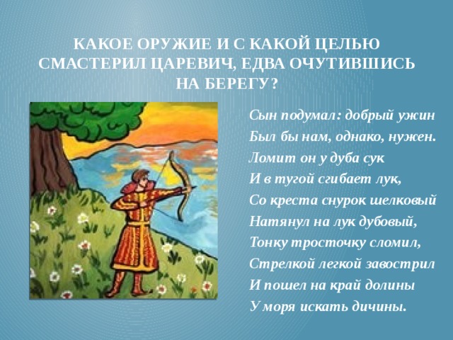 Какое оружие и с какой целью смастерил царевич, едва очутившись на берегу? Сын подумал: добрый ужин Был бы нам, однако, нужен. Ломит он у дуба сук И в тугой сгибает лук, Со креста снурок шелковый Натянул на лук дубовый, Тонку тросточку сломил, Стрелкой легкой завострил И пошел на край долины У моря искать дичины.   