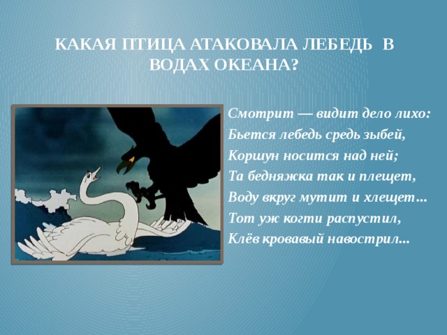 Какая птица атаковала лебедь в водах океана? Смотрит — видит дело лихо: Бьется лебедь средь зыбей, Коршун носится над ней; Та бедняжка так и плещет, Воду вкруг мутит и хлещет... Тот уж когти распустил, Клёв кровавый навострил...  