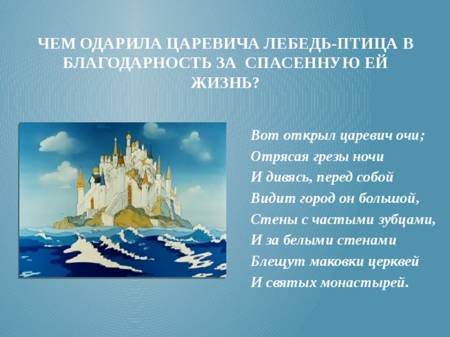 Чем одарила царевича лебедь-птица в благодарность за спасенную ей жизнь?  Вот открыл царевич очи; Отрясая грезы ночи И дивясь, перед собой Видит город он большой, Стены с частыми зубцами, И за белыми стенами Блещут маковки церквей И святых монастырей. 