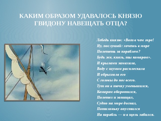 Каким образом удавалось князю гвидону навещать отца? Лебедь князю: «Вот в чем горе! Ну, послушай: хочешь в море Полететь за кораблем? Будь же, князь, ты комаром». И крылами замахала, Воду с шумом расплескала И обрызгала его С головы до ног всего. Тут он в точку уменьшился, Комаром оборотился, Полетел и запищал, Судно на море догнал, Потихоньку опустился На корабль — и в щель забился. 