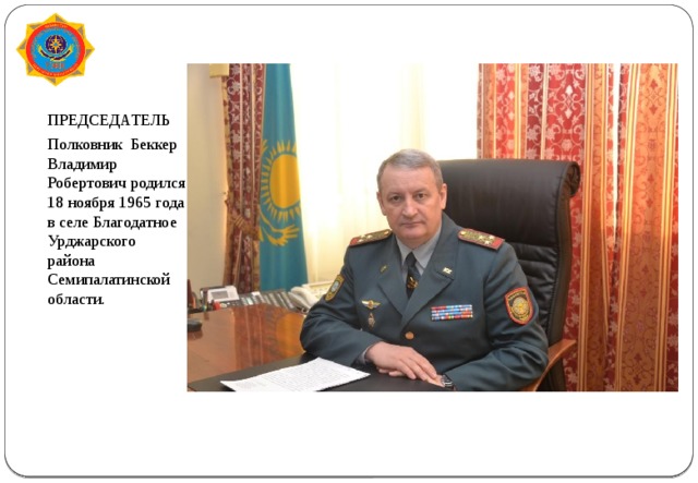 ПРЕДСЕДАТЕЛЬ Полковник Беккер Владимир Робертович родился 18 ноября 1965 года в селе Благодатное Урджарского района Семипалатинской области.