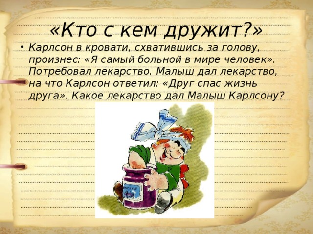 «Кто с кем дружит?» Карлсон в кровати, схватившись за голову, произнес: «Я самый больной в мире человек». Потребовал лекарство. Малыш дал лекарство, на что Карлсон ответил: «Друг спас жизнь друга». Какое лекарство дал Малыш Карлсону? 