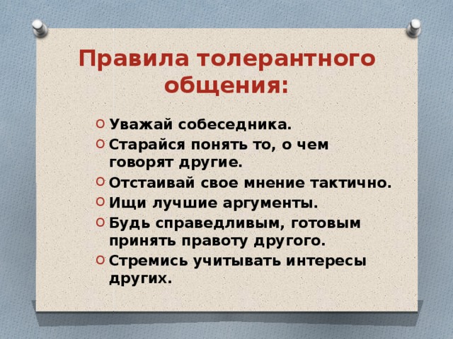Правила толерантного общения: Уважай собеседника. Старайся понять то, о чем говорят другие. Отстаивай свое мнение тактично. Ищи лучшие аргументы. Будь справедливым, готовым принять правоту другого. Стремись учитывать интересы других.  