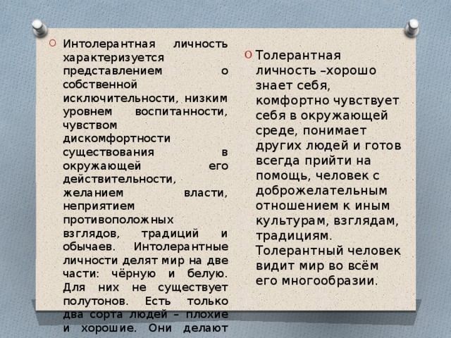 Интолерантная личность характеризуется представлением о собственной исключительности, низким уровнем воспитанности, чувством дискомфортности существования в окружающей его действительности, желанием власти, неприятием противоположных взглядов, традиций и обычаев. Интолерантные личности делят мир на две части: чёрную и белую. Для них не существует полутонов. Есть только два сорта людей – плохие и хорошие. Они делают акцент на различиях между “своими” и “чужими”. Толерантная личность –хорошо знает себя, комфортно чувствует себя в окружающей среде, понимает других людей и готов всегда прийти на помощь, человек с доброжелательным отношением к иным культурам, взглядам, традициям. Толерантный человек видит мир во всём его многообразии. 