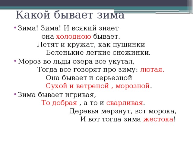 Какой бывает зима Зима! Зима! И всякий знает она холодною бывает. Летят и кружат, как пушинки Беленькие легкие снежинки. Мороз во льды озера все укутал, Тогда все говорят про зиму: лютая. Она бывает и серьезной Сухой и ветреной , морозной . Зима бывает игривая, То добрая , а то и сварливая . Деревья мерзнут, вот морока, И вот тогда зима жестока ! 