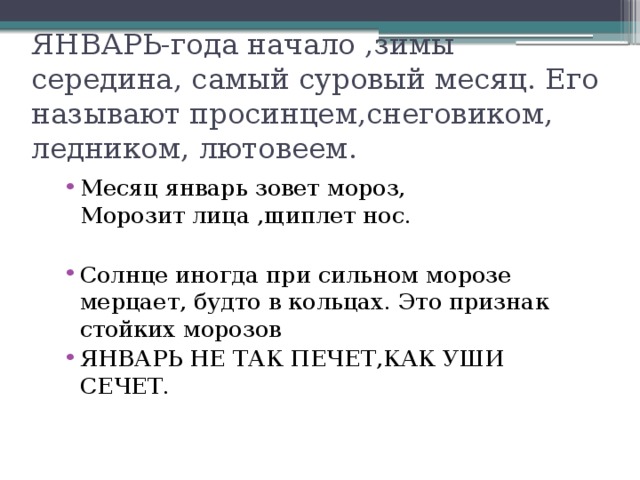 ЯНВАРЬ-года начало ,зимы середина, самый суровый месяц. Его называют просинцем,снеговиком, ледником, лютовеем. Месяц январь зовет мороз, Морозит лица ,щиплет нос. Солнце иногда при сильном морозе мерцает, будто в кольцах. Это признак стойких морозов ЯНВАРЬ НЕ ТАК ПЕЧЕТ,КАК УШИ СЕЧЕТ. 