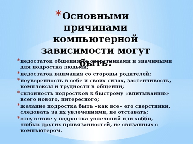 Основными причинами компьютерной зависимости могут быть : недостаток общения со сверстниками и значимыми для подростка людьми; недостаток внимания со стороны родителей; неуверенность в себе и своих силах, застенчивость, комплексы и трудности в общении; склонность подростков к быстрому «впитыванию» всего нового, интересного; желание подростка быть «как все» его сверстники, следовать за их увлечениями, не отставать; отсутствие у подростка увлечений или хобби, любых других привязанностей, не связанных с компьютером. 