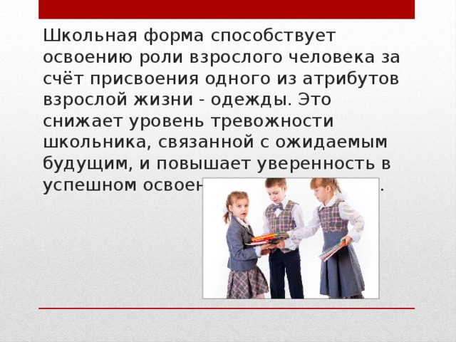 Школьная форма способствует освоению роли взрослого человека за счёт присвоения одного из атрибутов взрослой жизни - одежды. Это снижает уровень тревожности школьника, связанной с ожидаемым будущим, и повышает уверенность в успешном освоении роли взрослого. 