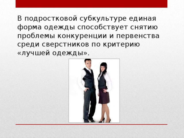 В подростковой субкультуре единая форма одежды способствует снятию проблемы конкуренции и первенства среди сверстников по критерию «лучшей одежды». 