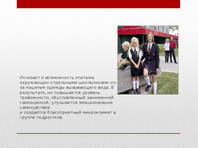 Исчезает и возможность эпатажа окружающих отдельными школьниками из-за ношения одежды вызывающего вида. В результате, не повышается уровень тревожности, обусловленный заниженной самооценкой, улучшается эмоциональное самочувствие  и создаётся благоприятный микроклимат а группе подростков. 