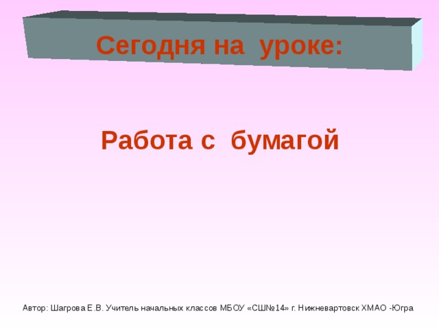 Сегодня на уроке:  Работа с бумагой Автор: Шагрова Е.В. Учитель начальных классов МБОУ «СШ№14» г. Нижневартовск ХМАО -Югра