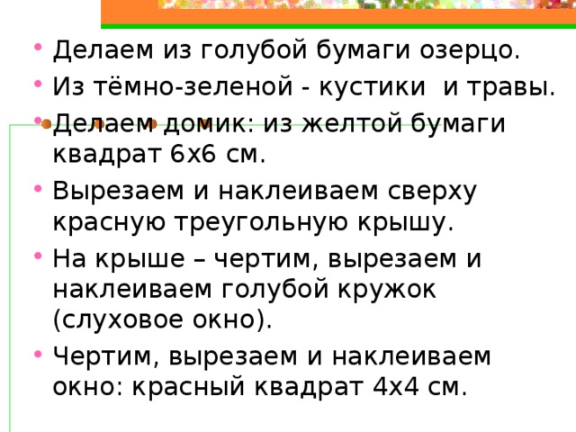Делаем из голубой бумаги озерцо. Из тёмно-зеленой - кустики и травы. Делаем домик: из желтой бумаги квадрат 6х6 см. Вырезаем и наклеиваем сверху красную треугольную крышу. На крыше – чертим, вырезаем и наклеиваем голубой кружок (слуховое окно). Чертим, вырезаем и наклеиваем окно: красный квадрат 4х4 см.