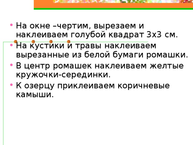 На окне –чертим, вырезаем и наклеиваем голубой квадрат 3х3 см. На кустики и травы наклеиваем вырезанные из белой бумаги ромашки. В центр ромашек наклеиваем желтые кружочки-серединки. К озерцу приклеиваем коричневые камыши.