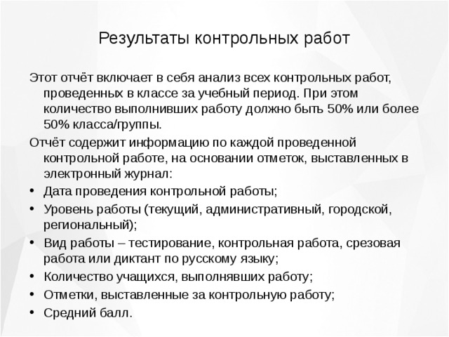 Результаты контрольных работ Этот отчёт включает в себя анализ всех контрольных работ, проведенных в классе за учебный период. При этом количество выполнивших работу должно быть 50% или более 50% класса/группы. Отчёт содержит информацию по каждой проведенной контрольной работе, на основании отметок, выставленных в электронный журнал: Дата проведения контрольной работы; Уровень работы (текущий, административный, городской, региональный); Вид работы – тестирование, контрольная работа, срезовая работа или диктант по русскому языку; Количество учащихся, выполнявших работу; Отметки, выставленные за контрольную работу; Средний балл. 