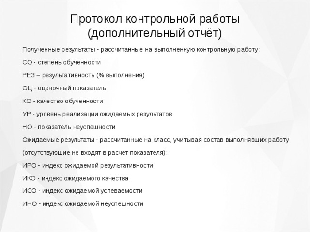 Протокол контрольной работы (дополнительный отчёт) Полученные результаты - рассчитанные на выполненную контрольную работу: СО - степень обученности РЕЗ – результативность (% выполнения) ОЦ - оценочный показатель КО - качество обученности УР - уровень реализации ожидаемых результатов НО - показатель неуспешности Ожидаемые результаты - рассчитанные на класс, учитывая состав выполнявших работу (отсутствующие не входят в расчет показателя): ИРО - индекс ожидаемой результативности ИКО - индекс ожидаемого качества ИСО - индекс ожидаемой успеваемости ИНО - индекс ожидаемой неуспешности 