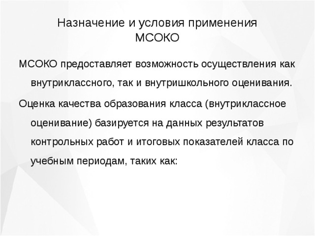 Назначение и условия применения МСОКО МСОКО предоставляет возможность осуществления как внутриклассного, так и внутришкольного оценивания. Оценка качества образования класса (внутриклассное оценивание) базируется на данных результатов контрольных работ и итоговых показателей класса по учебным периодам, таких как: 