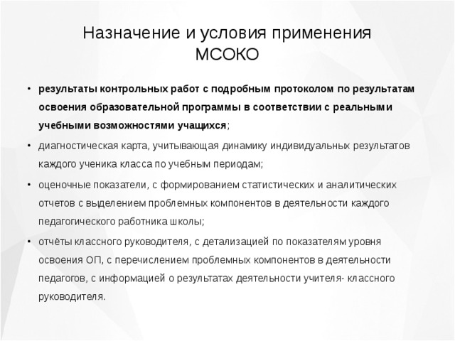 Назначение и условия применения МСОКО результаты контрольных работ с подробным протоколом по результатам освоения образовательной программы в соответствии с реальными учебными возможностями учащихся ; диагностическая карта, учитывающая динамику индивидуальных результатов каждого ученика класса по учебным периодам; оценочные показатели, с формированием статистических и аналитических отчетов с выделением проблемных компонентов в деятельности каждого педагогического работника школы; отчёты классного руководителя, с детализацией по показателям уровня освоения ОП, с перечислением проблемных компонентов в деятельности педагогов, с информацией о результатах деятельности учителя- классного руководителя. 