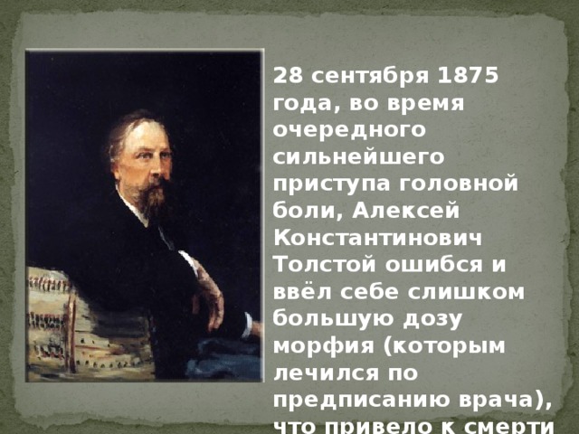 28 сентября 1875 года, во время очередного сильнейшего приступа головной боли, Алексей Константинович Толстой ошибся и ввёл себе слишком большую дозу морфия (которым лечился по предписанию врача), что привело к смерти писателя. 