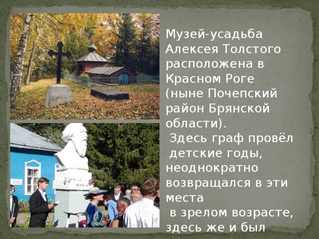 Музей-усадьба Алексея Толстого расположена в Красном Роге (ныне Почепский район Брянской области).  Здесь граф провёл  детские годы, неоднократно возвращался в эти места  в зрелом возрасте, здесь же и был похоронен. 