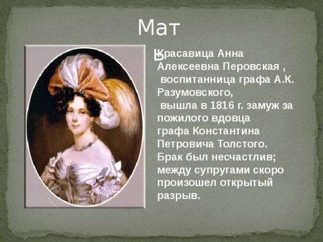 Мать Красавица Анна Алексеевна Перовская ,  воспитанница графа А.К. Разумовского,  вышла в 1816 г. замуж за пожилого вдовца графа Константина Петровича Толстого. Брак был несчастлив; между супругами скоро произошел открытый разрыв. 