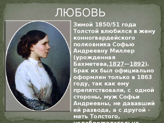 ЛЮБОВЬ Зимой 1850/51 года Толстой влюбился в жену конногвардейского полковника Софью Андреевну Миллер (урожденная Бахметева, 1827 — 1892 ). Брак их был официально оформлен только в 1863 году, так как ему препятствовали, с одной стороны, муж Софьи Андреевны, не дававший ей развода, а с другой - мать Толстого, недоброжелательно относившаяся к ней. 
