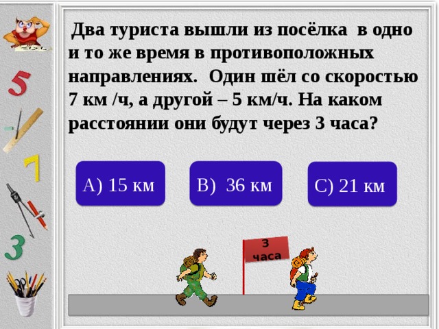 3 часа  Два туриста вышли из посёлка в одно и то же время в противоположных направлениях. Один шёл со скоростью 7 км /ч, а другой – 5 км/ч. На каком расстоянии они будут через 3 часа? А) 15 км В) 36 км С) 21 км 