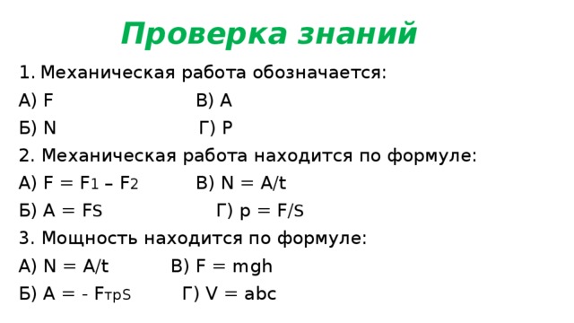 Проверка знаний Механическая работа обозначается: А) F В) A Б) N Г) P 2. Механическая работа находится по формуле: А) F = F 1 – F 2 В) N = A/t Б) A = F S Г) p = F/ S 3. Мощность находится по формуле: А) N = A/t В) F = mgh Б) A = - F трS Г) V = abc 