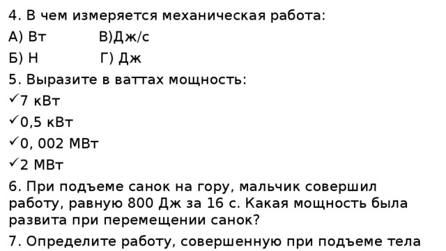 4. В чем измеряется механическая работа: А) Вт В)Дж/с Б) Н Г) Дж 5. Выразите в ваттах мощность: 7 кВт 0,5 кВт 0, 002 МВт 2 МВт 6. При подъеме санок на гору, мальчик совершил работу, равную 800 Дж за 16 с. Какая мощность была развита при перемещении санок? 7. Определите работу, совершенную при подъеме тела весом 40 Н на высоту 120 см. 