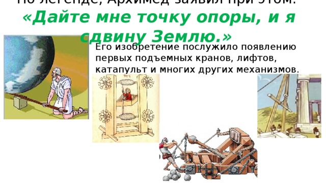 По легенде, Архимед заявил при этом:  «Дайте мне точку опоры, и я сдвину Землю.» Его изобретение послужило появлению первых подъемных кранов, лифтов, катапульт и многих других механизмов. 