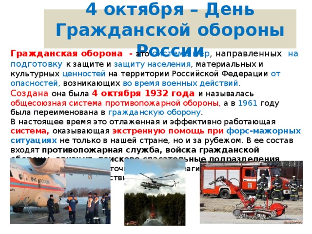 4 октября – День Гражданской обороны России Гражданская оборона - это  система мер , направленных на подготовку к защите и защиту  населения , материальных и культурных ценностей на территории Российской Федерации от опасностей, возникающих во время военных действий. Создана она была 4 октября 1932 года и называлась общесоюзная система противопожарной обороны, а в 1961 году была переименована в гражданскую оборону . В настоящее время это отлаженная и эффективно работающая система, оказывающая экстренную помощь при форс-мажорных ситуациях не  только в нашей стране, но и за рубежом. В ее состав входят противопожарная служба, войска гражданской обороны, авиация , поисково-спасательные подразделения , работающие в круглосуточном режиме реагирования на чрезвычайные происшествия. 