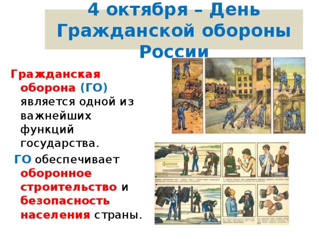 4 октября – День Гражданской обороны России Гражданская оборона (ГО) является одной из важнейших функций государства.  ГО обеспечивает оборонное строительство и безопасность населения страны. 