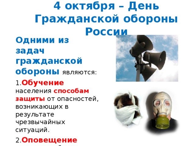 4 октября – День Гражданской обороны России Одними из задач гражданской обороны являются: 1. Обучение населения способам защиты от опасностей, возникающих в результате чрезвычайных ситуаций. 2. Оповещение населения об опасности. 