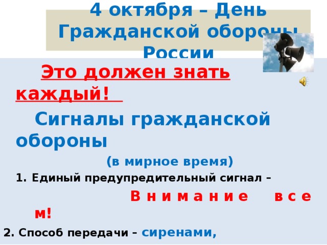 4 октября – День Гражданской обороны России  Это должен знать каждый!  Сигналы гражданской обороны  (в мирное время) Единый предупредительный сигнал –  В н и м а н и е в с е м! 2. Способ передачи – сиренами, производственными и транспортными гудками 3. Действия по сигналу - включить радио, телеприёмник для прослушивания экстренного сообщения.  