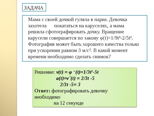 ЗАДАЧА Мама с своей дочкой гуляла в парке. Девочка захотела покататься на каруселях, а мама решила сфотографировать дочку. Вращение карусели совершается по закону φ ( t)= 1/9 t³- 2/ 5t² . Фотография может быть хорошего качества только при ускорении равном 3 м/с². В какой момент времени необходимо сделать снимок? Решение: v(t) = φ  ׳ (t) =1/3 t² -5 t  a ( t )= v´(t) = 2/3 t -5  2/3 t -5 = 3 Ответ: фотографировать девочку необходимо  на 12 секунде  