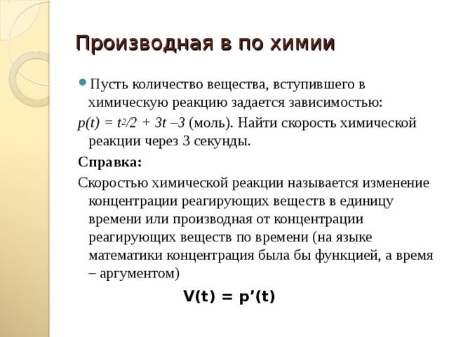 Производная в по химии Пусть количество вещества, вступившего в химическую реакцию задается зависимостью: р(t) = t 2 /2 + 3t –3 (моль). Найти скорость химической реакции через 3 секунды. Справка: Скоростью химической реакции называется изменение концентрации реагирующих веществ в единицу времени или производная от концентрации реагирующих веществ по времени (на языке математики концентрация была бы функцией, а время – аргументом) V(t) = p’(t) 