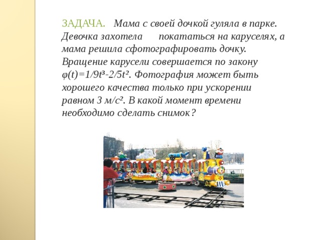 ЗАДАЧА. Мама с своей дочкой гуляла в парке. Девочка захотела покататься на каруселях, а мама решила сфотографировать дочку. Вращение карусели совершается по закону φ ( t)= 1/9 t³- 2/ 5t² . Фотография может быть хорошего качества только при ускорении равном 3 м/с². В какой момент времени необходимо сделать снимок? 