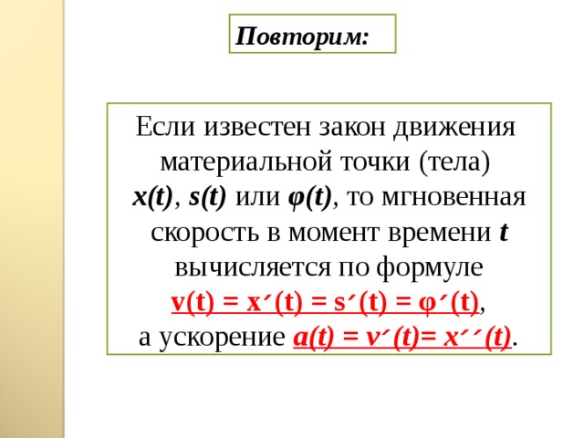 Повторим: Если известен закон движения материальной точки (тела) x(t) , s(t)  или φ (t) , то мгновенная скорость в момент времени t  вычисляется  по формуле v(t) = x ׳ (t) = s ׳ (t) = φ ׳ (t) ,  а ускорение a ( t) = v ׳ (t) = x ׳׳ (t) .  