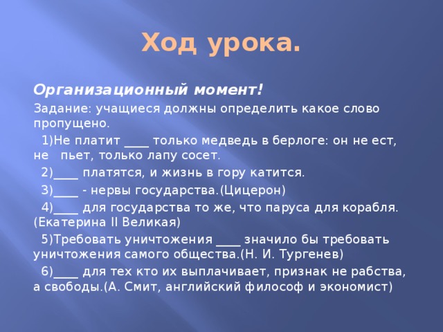 Ход урока. Организационный момент! Задание: учащиеся должны определить какое слово пропущено.  1)Не платит ____ только медведь в берлоге: он не ест, не пьет, только лапу сосет.  2)____ платятся, и жизнь в гору катится.  3)____ - нервы государства.(Цицерон)  4)____ для государства то же, что паруса для корабля.(Екатерина II Великая)  5)Требовать уничтожения ____ значило бы требовать уничтожения самого общества.(Н. И. Тургенев)  6)____ для тех кто их выплачивает, признак не рабства, а свободы.(А. Смит, английский философ и экономист) 