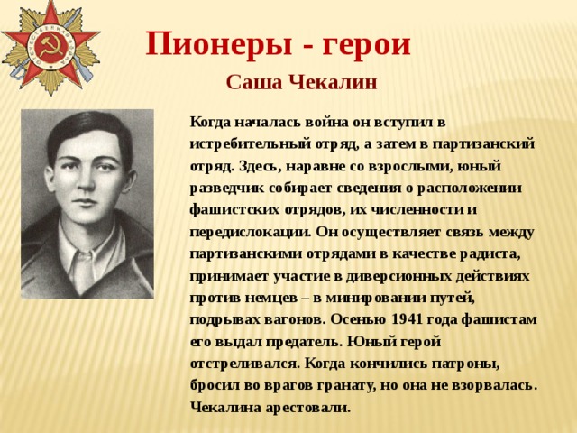 Пионеры - герои Саша Чекалин Когда началась война он вступил в истребительный отряд, а затем в партизанский отряд. Здесь, наравне со взрослыми, юный разведчик собирает сведения о расположении фашистских отрядов, их численности и передислокации. Он осуществляет связь между партизанскими отрядами в качестве радиста, принимает участие в диверсионных действиях против немцев – в минировании путей, подрывах вагонов. Осенью 1941 года фашистам его выдал предатель. Юный герой отстреливался. Когда кончились патроны, бросил во врагов гранату, но она не взорвалась. Чекалина арестовали. 