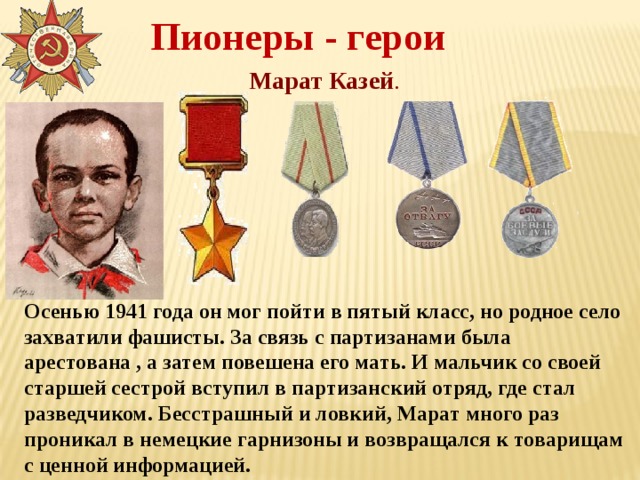 Пионеры - герои Марат Казей . Осенью 1941 года он мог пойти в пятый класс, но родное село захватили фашисты. За связь с партизанами была арестована , а затем повешена его мать. И мальчик со своей старшей сестрой вступил в партизанский отряд, где стал разведчиком. Бесстрашный и ловкий, Марат много раз проникал в немецкие гарнизоны и возвращался к товарищам с ценной информацией. 