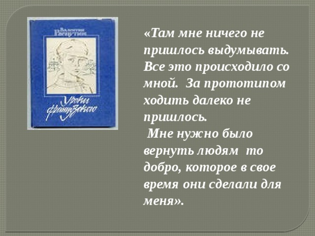 « Там мне ничего не пришлось выдумывать. Все это происходило со мной. За прототипом ходить далеко не пришлось.  Мне нужно было вернуть людям то добро, которое в свое время они сделали для меня». 