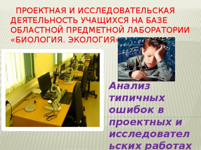 Проектная и исследовательская деятельность учащихся на базе областной предметной лаборатории «Биология. Экология» Анализ типичных ошибок в проектных и исследовательских работах учащихся