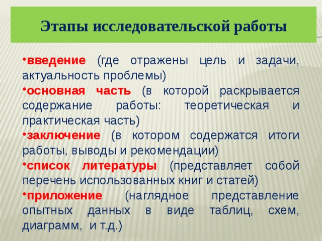 Этапы исследовательской работы введение (где отражены цель и задачи, актуальность проблемы) основная часть (в которой раскрывается содержание работы: теоретическая и практическая часть) заключение (в котором содержатся итоги работы, выводы и рекомендации) список литературы (представляет собой перечень использованных книг и статей) приложение (наглядное представление опытных данных в виде таблиц, схем, диаграмм, и т.д.) 