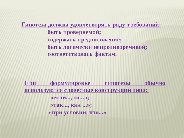 Гипотеза должна удовлетворять ряду требований: быть проверяемой; содержать предположение; быть логически непротиворечивой; соответствовать фактам.        При формулировке гипотезы обычно используются словесные конструкции типа: «если..., то...»; «так..., как ...»; «при условии, что...»