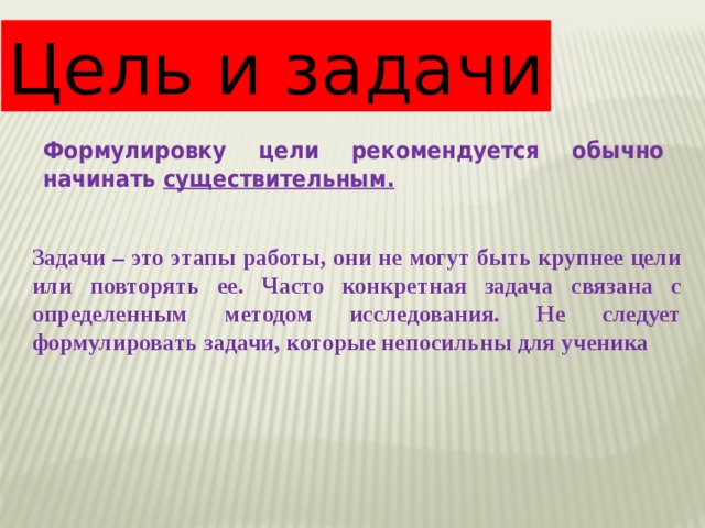 Цель и задачи Формулировку цели рекомендуется обычно начинать существительным. Задачи – это этапы работы, они не могут быть крупнее цели или повторять ее. Часто конкретная задача связана с определенным методом исследования. Не следует формулировать задачи, которые непосильны для ученика