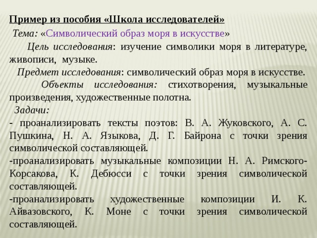 Пример из пособия «Школа исследователей»  Тема: « Символический образ моря в искусстве »  Цель исследования : изучение символики моря в литературе, живописи, музыке.   Предмет исследования : символический образ моря в искусстве.  Объекты исследования:  стихотворения, музыкальные произведения, художественные полотна.  Задачи: - проанализировать тексты поэтов: В. А. Жуковского, А. С. Пушкина, Н. А. Языкова, Д. Г. Байрона с точки зрения символической составляющей. -проанализировать музыкальные композиции Н. А. Римского- Корсакова, К. Дебюсси с точки зрения символической составляющей. -проанализировать художественные композиции И. К. Айвазовского, К. Моне с точки зрения символической составляющей. 